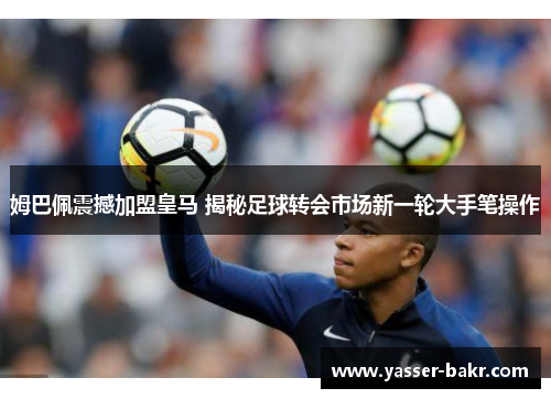 姆巴佩震撼加盟皇马 揭秘足球转会市场新一轮大手笔操作 姆巴佩震撼加盟皇马 揭秘足球转会市场新一轮大手笔操作