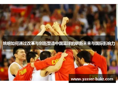 姚明如何通过改革与创新塑造中国篮球的崭新未来与国际影响力