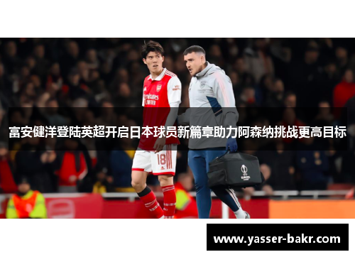 富安健洋登陆英超开启日本球员新篇章助力阿森纳挑战更高目标