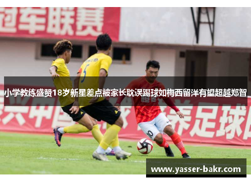 小学教练盛赞18岁新星差点被家长耽误踢球如梅西留洋有望超越郑智