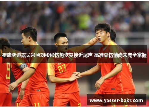 崔康熙透露吴兴涵刘彬彬伤势恢复接近尾声 高准翼伤情尚未完全掌握